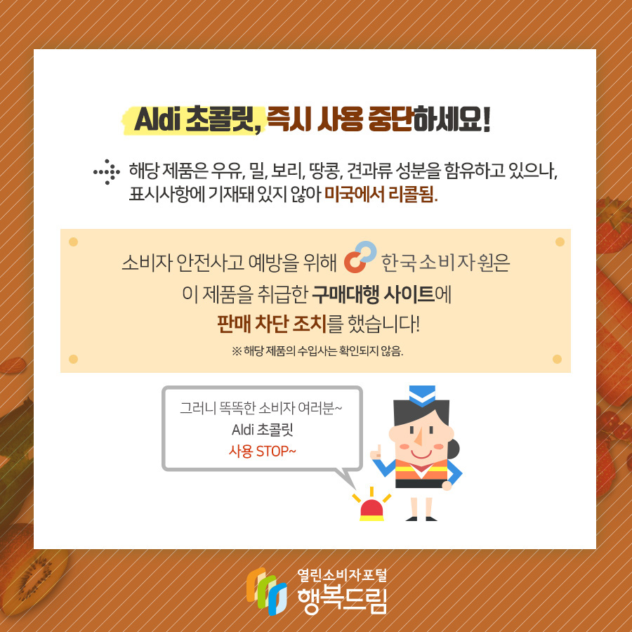 Aldi 초콜릿, 즉시 사용 중단하세요! → 해당 제품은 우유, 밀 보리, 땅콩, 견과류 성분을 함유하고 있으나, 표시사항에 기재돼 있지 않아 미국에서 리콜됨.  소비자 안전사고 예방을 위해 한국소비자원은 이 제품을 취급한 구매대행 사이트에 판매 차단 조치를 했습니다! ※ 해당 제품의 수입사는 확인되지 않음.  그러니 똑똑한 소비자 여러분~ Aldi 초콜릿 사용 STOP~