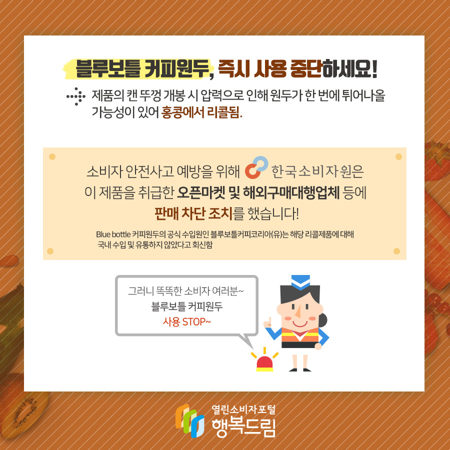 블루보틀 커피원두, 즉시 사용 중단하세요! → 제품의 캔 뚜껑 개봉 시 압력으로 인해 원두가 한번에 튀어나올 가능성이 있어 홍콩에서 리콜됨.  소비자 안전사고 예방을 위해 한국소비자원은 이제품을 취급한 오픈마켓 및 해외구매대행업체 등에  판매 차단 조치를 했습니다! Blue bottle 커피원두의 공식 수입원인 블루보틀커피코리아(유)는 해당 리콜제품에 대해 국내 수입 및 유통하지 않았다고 회신함.  그러니 똑？한 소비자 여러분~ 블루보틀 커피원두 사용 STOP~  내용4  