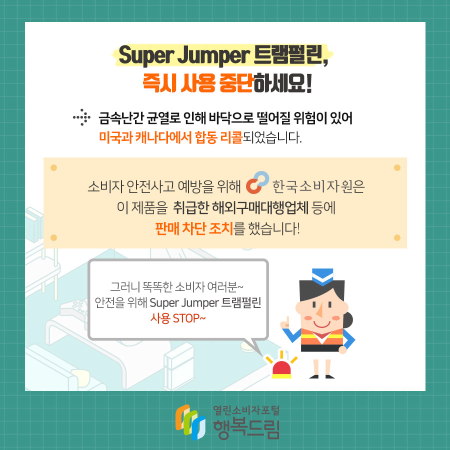 Super Jumper 트램펄린,  즉시 사용 중단하세요! →금속난간 균열로 인해 바닥으로 떨어질 위험이 있어 미국과 캐나다에서 합동 리콜되었습니다.  소비자 안전사고 예방을 위해 한국소비자원은 이 제품을 취급한 해외구매대행업체 등에 판매 차단 조치를 했습니다! 그러니 똑똑한 소비자 여러분~ 안전을 위해 Super Jumper 트램펄린 사용 STOP~