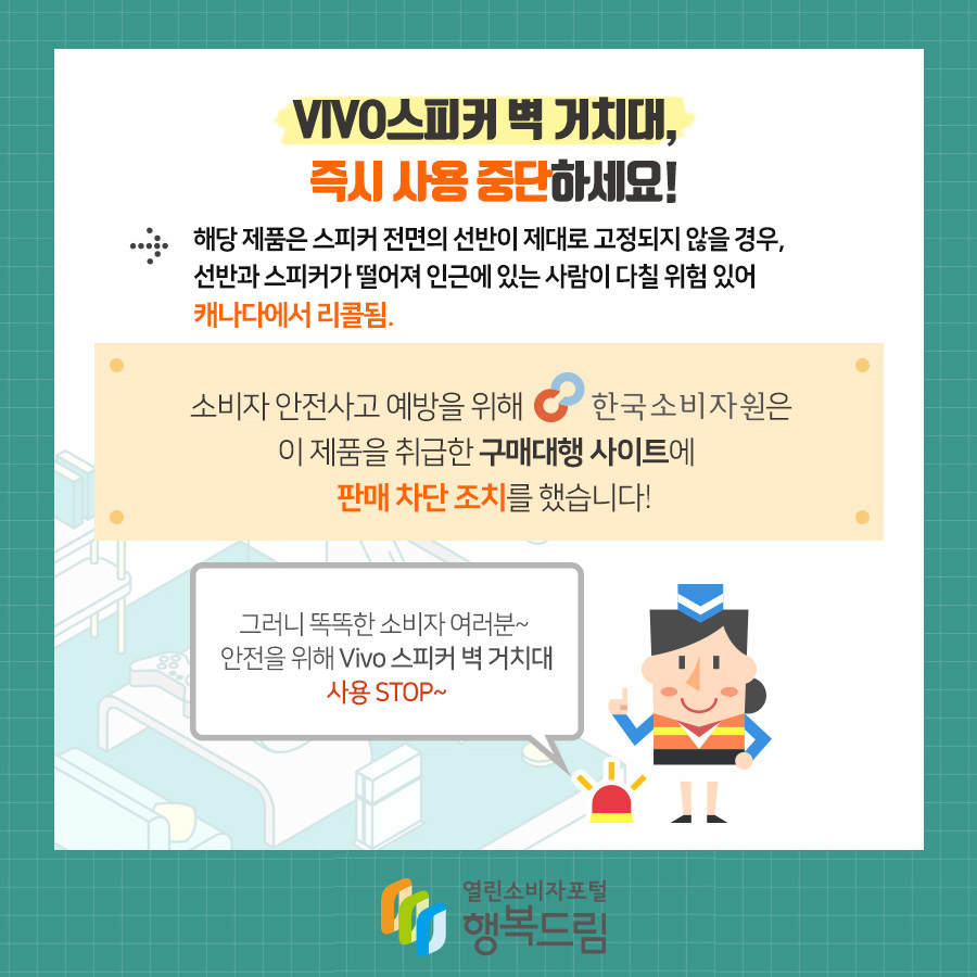 VIVO스피커 벽 거치대, 즉시 사용 중단 하세요! →해당 제품은 스피커 전면의 선반이 제대로 고정되지 않을 경우, 선반과 스피커가 떨어져 인근에 있는 사람이 다칠 위험 있어 캐나다에서 리콜됨.  소비자 안전사고 예방을 위해 한국소비자원은 이제품을 구매대행 사이트에  판매 차단 조치를 했습니다!  그러니 똑똑한 소비자 여러분~ 안전을 위해 Vivo 스피커 벽 거치대 사용 STOP