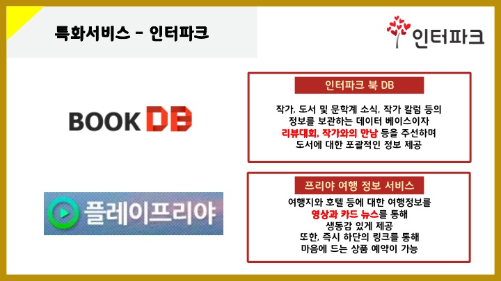 특화서비스 – 인터파크 인터파크북DB: 작가, 도서 및 문학계 소식, 작가 칼럼 등의 정보를 보관하는 데이터 베이스이자 리뷰대회, 작가와의 만남 등을 주선하며 도서에 대한 포괄적인 정보 제공 프리야여행정보서비스: 여행지와 호텔 등에 대한 여행정보를 영상과 카드 뉴스를 통해 생동감 있게 제공 또한, 즉시 하단의 링크를 통해 마음에 드는 상품 예약이 가능. 이미지: 인터파크 북 DB, 프리야 여행 정보 서비스 이미지 