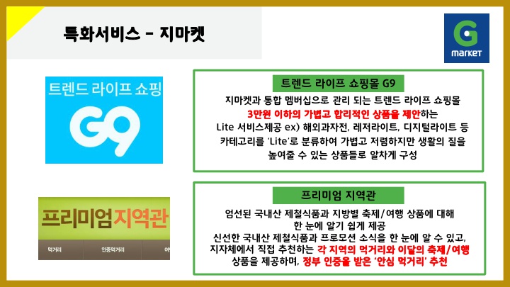 특화서비스 – 지마켓 트랜드라이프쇼핑몰G9: 지마켓과 통합 멤버십으로 관리되는 트렌드 라이프 쇼핑몰 3만원 이하의 가볍고 합리적인 상품을 제안하는 Lite 서비스제공 ex) 해외과자전, 레저라이트, 디지털라이트 등 카테고리를 ‘Lite’로 분류하여 가볍고 저렴하지만 생활의 질을 높여줄 수 있는 상품들로 알차게 구성 프리미엄지역관: 엄선된 국내산 제철식품과 지방별 축제/여행 상품에 대해 한 눈에 알기 쉽게 제공 신선한 국내산 제철식품과 프로모션 소식을 한 눈에 알 수 있고, 지자체에서 직접 추천하는 각 지역의 먹거리와 이달의 축제/여행 상품을 제공하며, 정부 인증을 받은 ‘안심 먹거리’ 추천 이미지: 트랜드 라이프 쇼핑몰 G9, 프리미엄 지역관:  