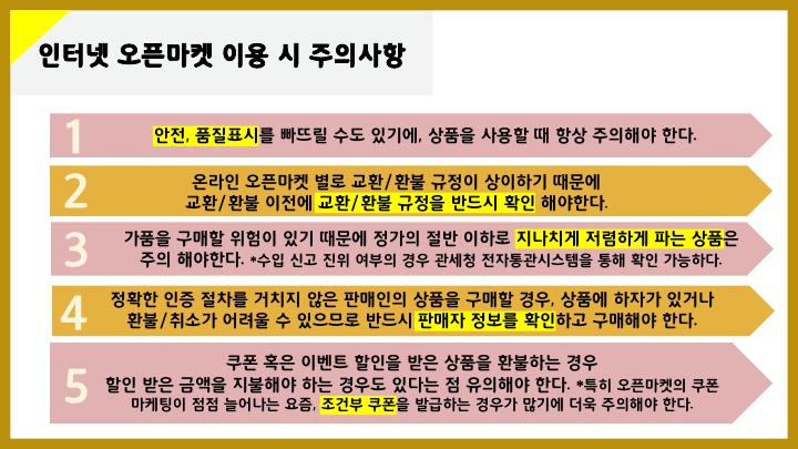 인터넷 오픈마켓 이용 시 주의사항 1. 	안전, 품질표시를 빠뜨릴 수도 있기에, 상품을 사용할 때 항상 주의해야 한다. 2. 	온라인 오픈마켓 별로 교환/환불 규정이 상이하기 때문에 교환/환불 이전에 교환/환불 규정을 반드시 확인해야 한다.  3. 	가품을 구매할 위험이 있기 때문에 정가의 절반 이하로 지나치게 저렴하게 파는 상품은 주의해야 한다. *수입 신고 진위 여부의 경우 관세청 전자통관시스템을 통해 확인 가능하다. 4. 	정확한 인증 절차를 거치지 않은 판매인의 상품을 구매할 경우, 상품에 하자가 있거나 환불/취소가 어려울 수 있으므로 반드시 판매자 정보를 확인하고 구매해야 한다.  5. 	쿠폰 혹은 이벤트 할인을 받은 상품을 환불하는 경우 할인 받은 금액을 지불해야 하는 경우도 있다는 점 유의해야 한다. *특히 오픈마켓의 쿠폰 마케팅이 점점 늘어나는 요즘, 조건부 쿠폰을 발급하는 경우가 많기에 더욱 주의해야 한다.