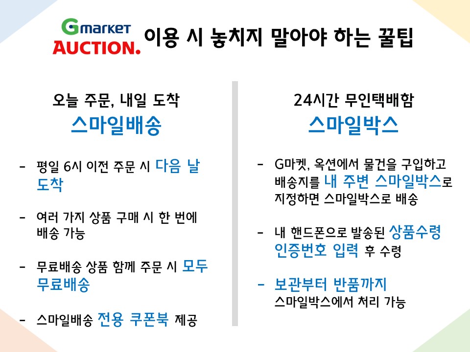  오늘 주문, 내일 도착 스마일배송 - 평일 6시 이전 주문 시 다음 날 도착 - 여러 가지 상품 구매 시 한 번에 배송 가능 - 무료배송 상품 함께 주문 시 모두 무료배송 - 스마일배송 전용 쿠폰북 제공 24시간 무인택배함 스마일박스 - G마켓, 옥션에서 물건을 구입하고 배송지를 내 주변 스마일박스로 지정하면 스마일박스로 배송 - 내 핸드폰으로 발송된 상품수령 인증번호 입력 후 수령 - 보관부터 반품까지 스마일박스에서 처리 가능 