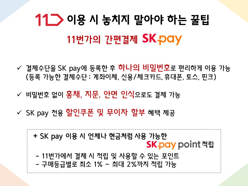 11번가 이용 시 놓치지 말아야 하는 꿀팁 : 11번가의 간편결제 SK pay - 결제수단을 SK pay에 등록한 후 하나의 비밀번호로 편리하게 이용 가능 (등록 가능한 결제수단 : 계좌이체, 신용/체크카드, 휴대폰, 토스, 핀크) - 비밀번호 없이 홍채, 지문, 안면 인식으로도 결제 가능 - SK pay 전용 할인쿠폰 및 무이자 할부 혜택 제공 + SK pay 이용 시 언제나 현금처럼 사용 가능한 SK pay point 적립  - 11번가에서 결제 시 적립 및 사용할 수 있는 포인트  - 구매등급별로 최소 1% ~ 최대 2%까지 적립 가능