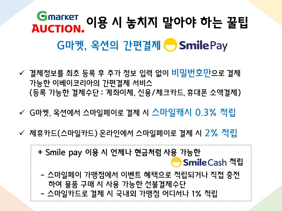 G마켓, 옥션 이용 시 놓치지 말아야 하는 꿀팁 : G마켓, 옥션의 간편결제 Smile Pay - 결제정보를 최초 등록 후 추가 정보 입력 없이 비밀번호만으로 결제 가능한 이베이코리아의 간편결제 서비스 (등록 가능한 결제수단 : 계좌이체, 신용/체크카드, 휴대폰 소액결제) - G마켓, 옥션에서 스마일페이로 결제 시 스마일캐시 0.3% 적립 - 제휴카드(스마일카드) 온라인에서 스마일페이로 결제 시 2% 적립 + Smile pay 이용 시 언제나 현금처럼 사용 가능한 SmileCash 적립  - 스마일페이 가맹점에서 이벤트 혜택으로 적립되거나 직접 충전하여 물품 구매 시 사용 가능한 선불결제수단  - 스마일카드로 결제 시 국내외 가맹점 어디서나 1% 적립 