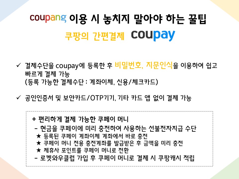 쿠팡 이용 시 놓치지 말아야 하는 꿀팁 : 쿠팡의 간편결제 coupay - 결제수단을 coupay에 등록한 후 비밀번호, 지문인식을 이용하여 쉽고 빠르게 결제 가능 (등록 가능한 결제수단 : 계좌이체, 신용/체크카드) - 공인인증서 및 보안카드/OTP기기, 기타 카드 앱 없이 결제 가능 + 편리하게 결제 가능한 쿠페이 머니  - 현금을 쿠페이에 미리 충전하여 사용하는 선불전자지급 수단   ★ 등록된 쿠페이 계좌이체 계좌에서 바로 충전   ★ 쿠페이 머니 전용 충전계좌를 발급받은 후 금액을 미리 충전   ★ 제휴사 포인트를 쿠페이 머니로 전환  - 로켓와우클럽 가입 후 쿠페이 머니로 결제 시 쿠팡캐시 적립 