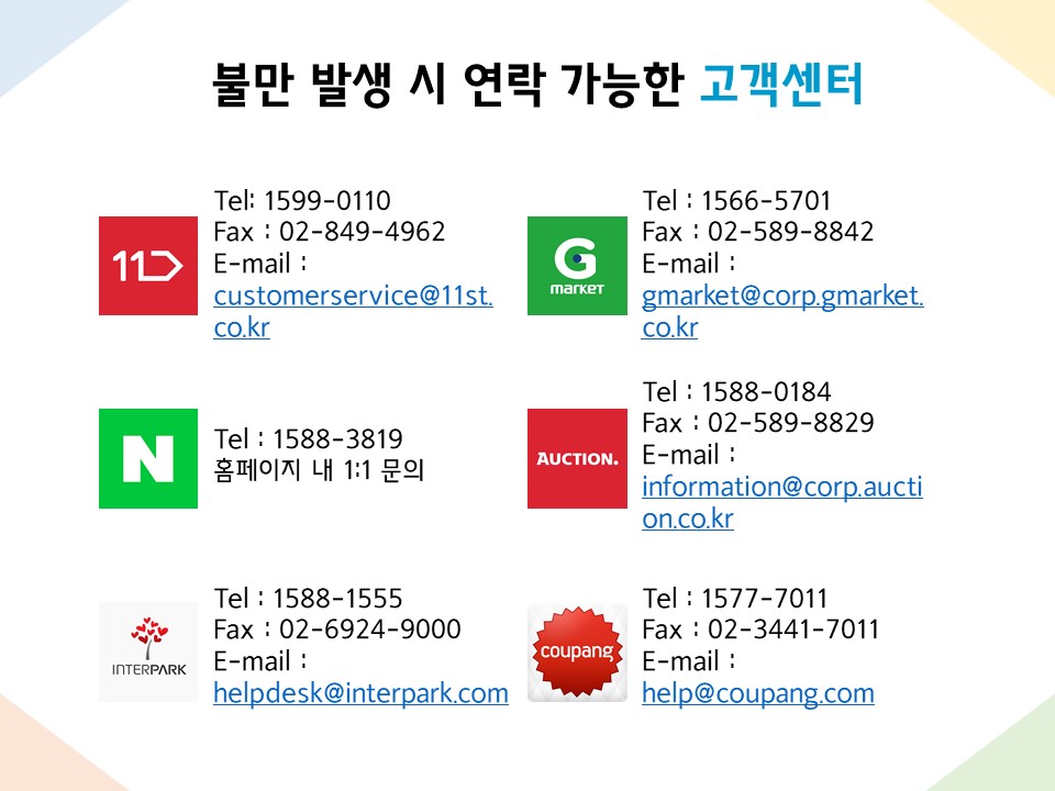 불만 발생 시 연락 가능한 고객센터  1. 11번가 - Tel: 1599-0110 - Fax : 02-849-4962 - E-mail : customerservice@11st.co.kr   2. G마켓 - Tel : 1566-5701 - Fax : 02-589-8842 - E-mail : gmarket@corp.gmarket.co.kr   3. 네이버 - Tel : 1588-3819 - 홈페이지 내 1:1 문의   4. 옥션 - Tel : 1588-0184 - Fax : 02-589-8829 - E-mail : information@corp.auction.co.kr   5. 인터파크 - Tel : 1588-1555 - Fax : 02-6924-9000 - E-mail : helpdesk@interpark.com   6. 쿠팡 - Tel : 1577-7011 - Fax : 02-3441-7011 - E-mail : help@coupang.com 