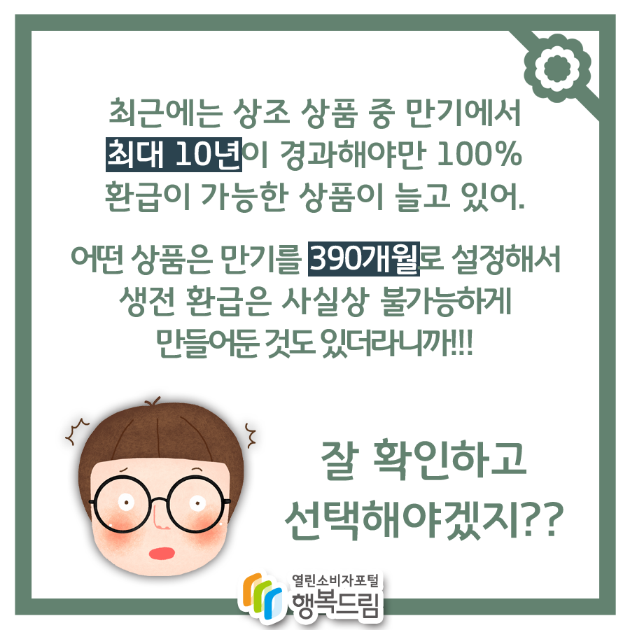 최근에는 상조 상품 중 만기에서 최대 10년이 경과해야만 100% 환급이 가능한 상품이 늘고있어. 어떤 상품은 만기를 390개월로 설정해서 생전 환급은 사실상 불가능하게 만들어둔 것도 있더라니까!!! 잘 확인하고 선택해야겠지??