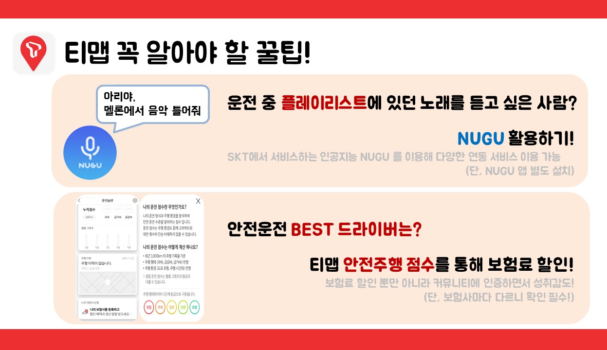 티맵 꼭 알아야 할 꿀팁 <인공지능 NUGU 아이콘 이미지> 운전 중 플레이리스트에 있던 노래를 듣고 싶은 사람은? NUGU 활용하기 SKT에서 서비스하는 인공지능 NUGU를 이용해 다양한 서비스 이용 가능(단, NUGU앱 별도 설치 필요)  <티맵 안전주행 점수 페이지 이미지> 안전운전 BEST 드라이버는? 티맵 안전주행 점수를 통해 보험료 할인! 보험료 할인 뿐만 아니라 커뮤니티에 인증하면서 성취감도!(단, 보험사마다 다르니 확인 필수!)