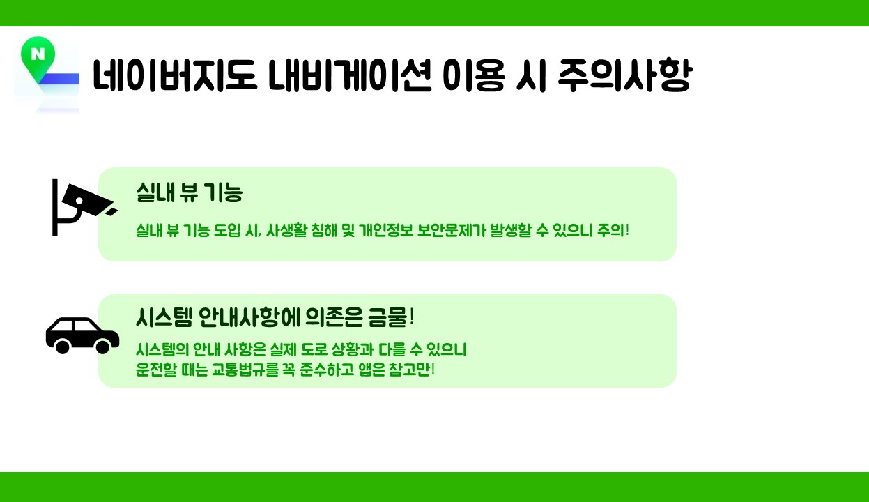 네이버지도 내비게이션 이용 시 주의사항 1.실내 뷰 기능  실내 뷰 기능 도입 시, 사생활 침해 및 개인정보보안 문제가 발생할 수 있으니 주의할 것! 2.시스템 안내사항에 의존은 금물! 시스템의 안내 사항은 실제 도로 상황과 다를 수 있으니 운전할 때는 교통법규를  꼭 준수하고 앱은 참고만 할 것! 