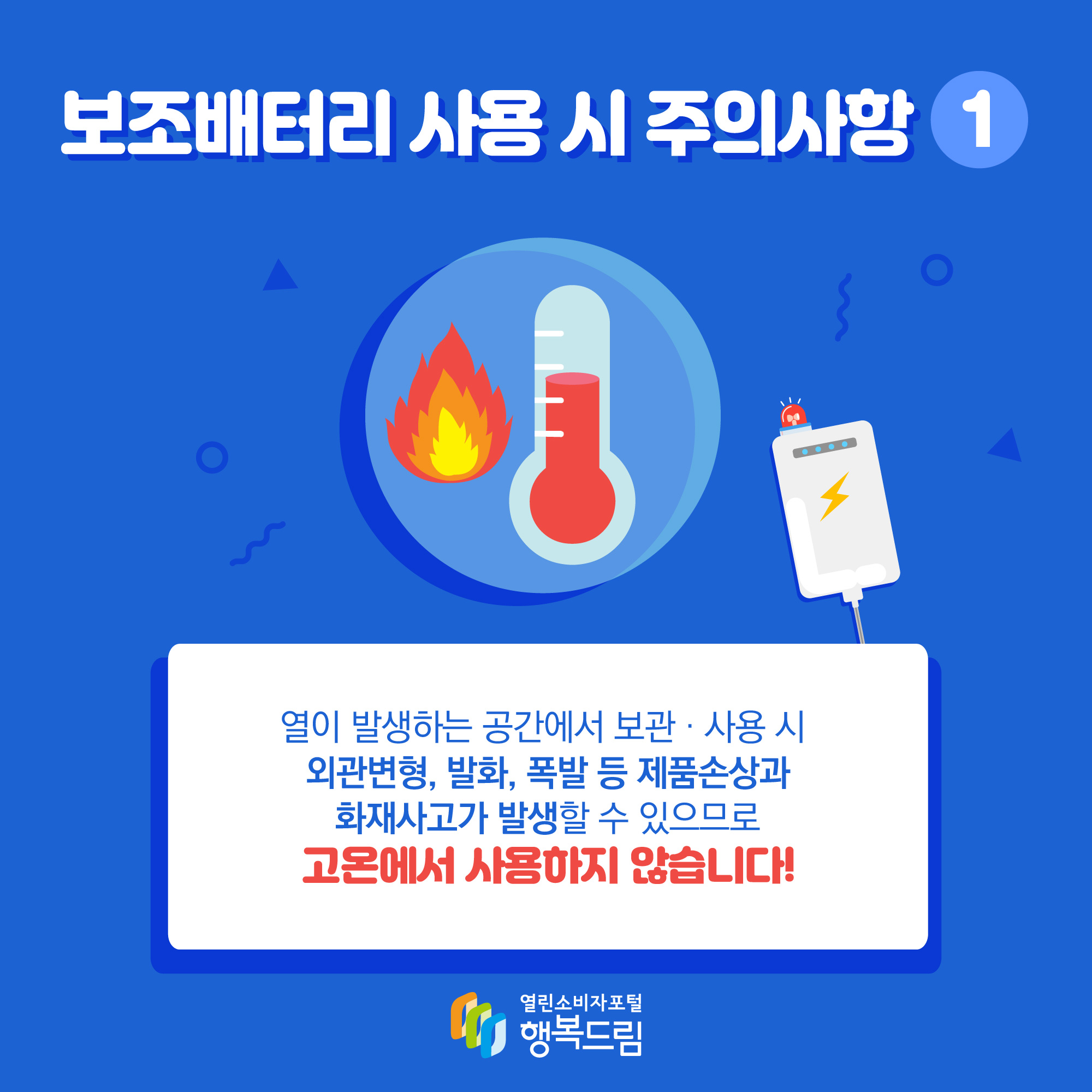 보조배터리 사용 시 주의사항 1 열이 발생하는 공간에서 보관·사용 시 외관변형, 발화, 폭발 등 제품손상과 화재사고가 발생할 수 있으므로 고온에서 사용하지 않습니다!