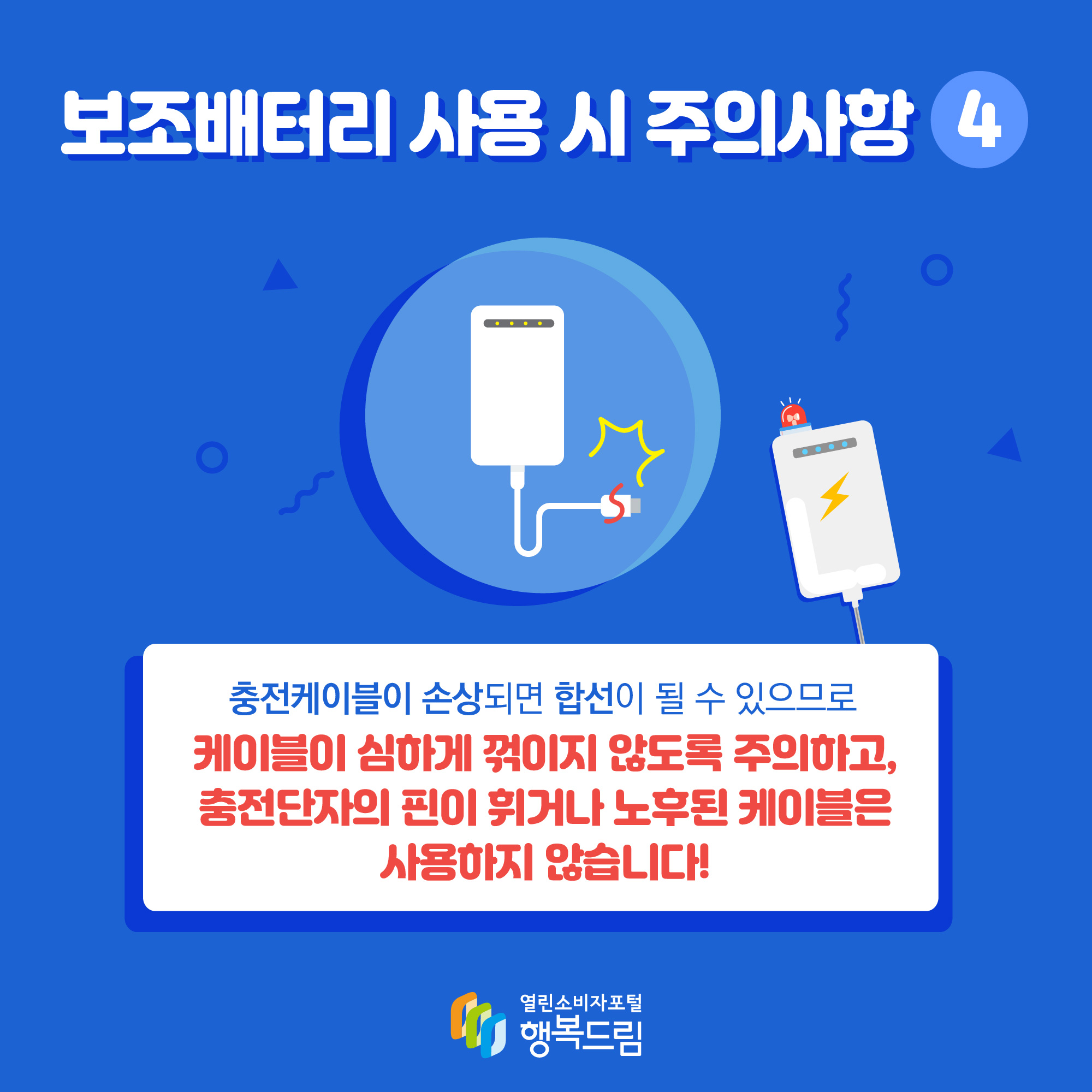 보조배터리 사용 시 주의사항4 충전케이블이 손상되면 합선이 될 수 있으므로 케이블이 심하게 꺾이지 않도록 주의하고, 충전단자의 핀이 휘거나 노후된 케이블은 사용하지 않습니다!