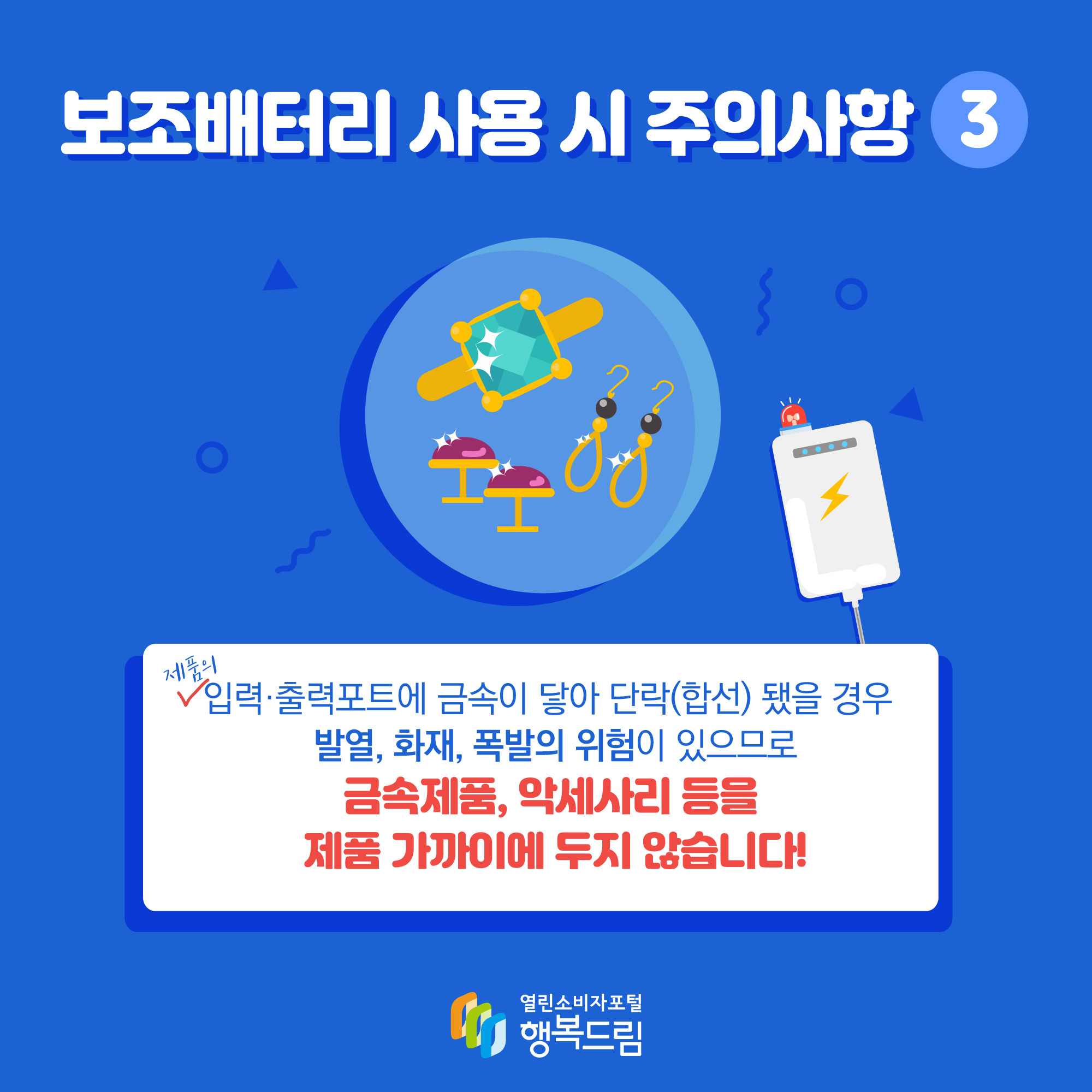 보조배터리 사용 시 주의사항3 제품의 입력· 출력포트에 금속이 닿아 단락(합선) 됐을 경우 발열, 화재, 폭발의 위험이 있으므로 금속제품, 악세사리 등을 제품 가까이에 두지 않습니다