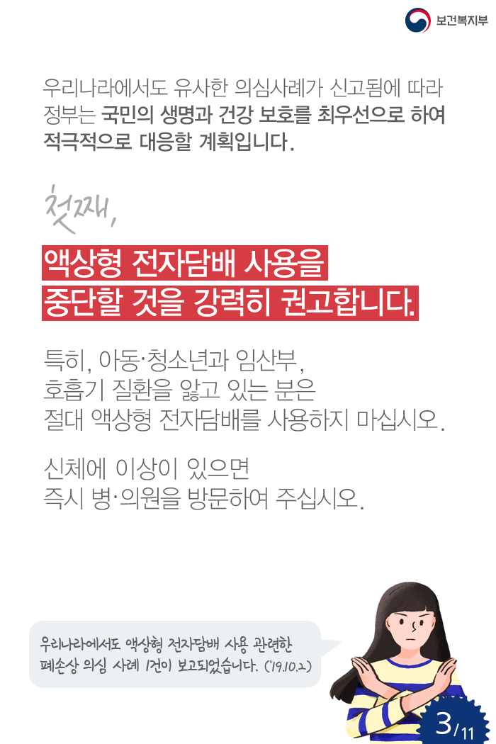 우리나라에서도 유사한 의심사례가 신고됨에 따라 정부는 국민의 생명과 건강 보호를 최우선으로 하여 적극적으로 대응할 계획입니다. 첫째, 액상형 전자담배 사용을 중단할 것을 강력히 권고합니다. 특히, 아동·청소년과 임산부, 호흡기 질환을 앓고 있는 분은 절대 액상형 전자담배를 사용하지 마십시오. 신체에 이상이 있으면 즉시 병·의원을 방문하여 주십시오. 우리나라에서도 액상형 전자담배 사용 관련한 폐손상 의심 사례 1건이 보고되었습니다.(‘19.10.2) 