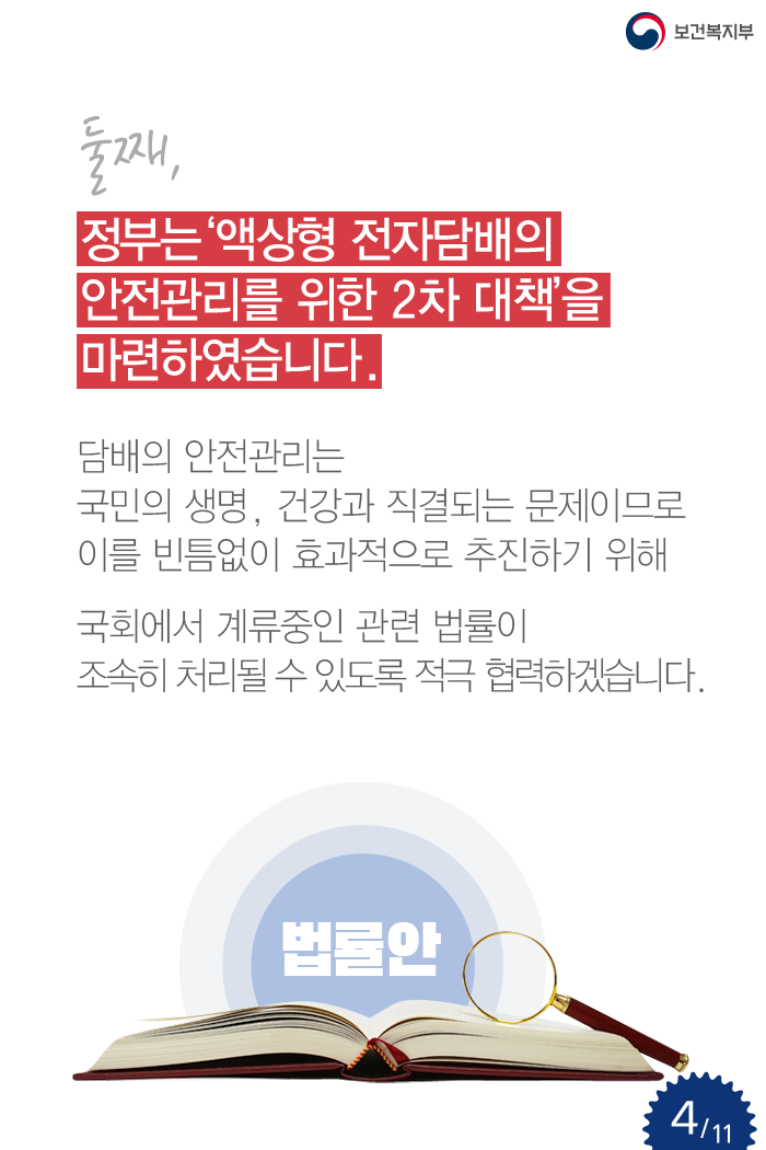 둘째, 정부는 ‘액상형 전자담배의 안전관리를 위한 2차 대책’을 마련하였습니다. 담배의 안전관리는 국민의 생명, 건강과 직결되는 문제이므로 이를 빈틈없이 효과적으로 추진하기 위해 국회에서 계류중인 관련 법률이 조속히 처리될 수 있도록 적극 협력하겠습니다.