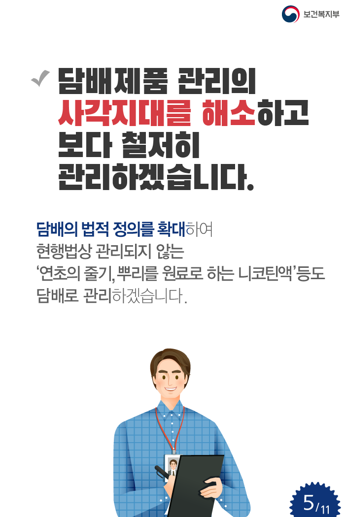 담배제품 관리의 사각지대를 해소하고 보다 철저히 관리하겠습니다. 담배의 법적 정의를 확대하여 현행법상 관리되지 않는 ‘연초의 줄기, 뿌리를 원료로 하는 니코틴액’등도 담배로 관리하겠습니다.