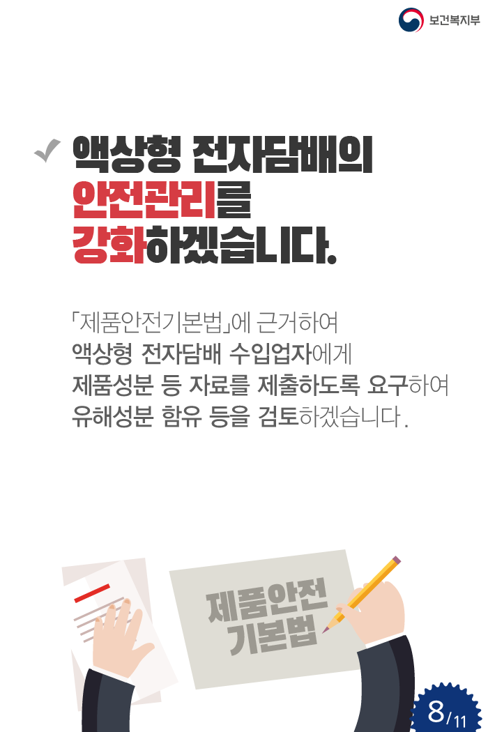 액상형 전자담배의 안전관리를 강화하겠습니다. 「제품안전기본법」에 근거하여 액상형 전자담배 수입업자에게 제품성분 등 자료를 제출하도록 요구하여 유해성분 함유 등을 검토하겠습니다.