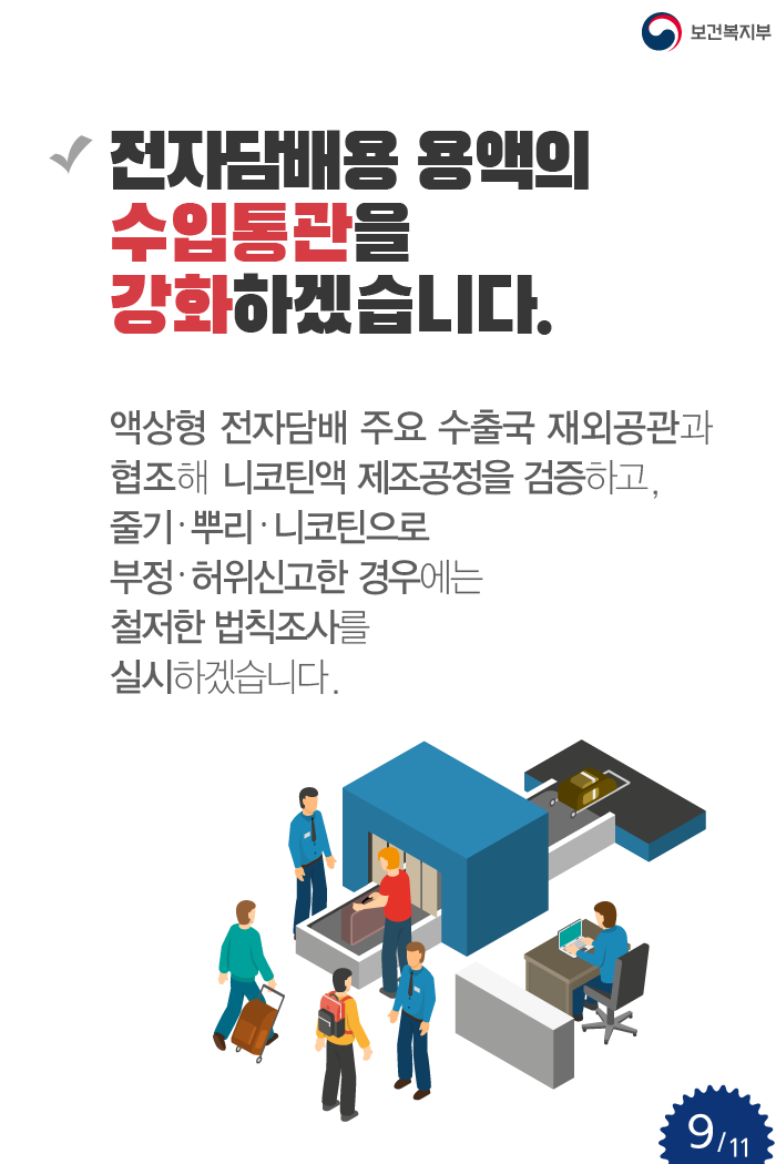 전자담배용 용액의 수입통관을 강화하겠습니다. 액상형 전자담배 주요 수출국 재외공관과 협조해 니코틴액 제조공정을 검증하고, 줄기·뿌리·니코틴으로 부정·허위신고한 경우에는 철저한 법칙조사를 실시하겠습니다 