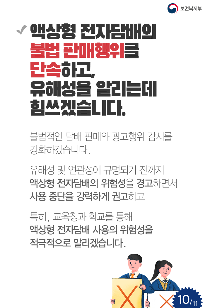 액상형 전자담배의 불법 판매행위를 단속하고, 유해성을 알리는데 힘쓰겠습니다. 불법적인 담배 판매와 광고행위 감시를 강화하겠습니다. 유해성 및 연관성이 규명되기 전까지 액상형 전자담배의 위험성을 경고하면서 사용 중단을 강력하게 권고하고 특히, 교육청과 학교를 통해 액상형 전자담배 사용의 위험성을 적극적으로 알리겠습니다.