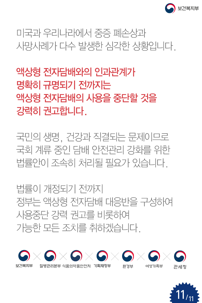 미국과 우리나라에서 중증 중증 폐손상과 사망사례가 다수 발생한 심각한 상황입니다. 액상형 전자담배와의 인과관계가 명확히 규명되기 전까지는 액상형 전자담배의 사용을 중단할 것을 강력히 권고합니다. 국민의 생명, 건강과 직결되는 문제이므로 국회 계류중인 담배 안전관리 강화를 위한 법률안이 조속히 처리될 필요가 있습니다. 법률이 개정되기 전까지 정부는 액상형 전자담배 대응반을 구성하여 사용중단 강력 권고를 비롯하여 가능한 모든 조치를 취하겠습니다. (보건복지부, 질병관리본부, 식품의약품안전처, 기획재정부, 환경부, 여성가족부, 관세청) 출처:보건복지부