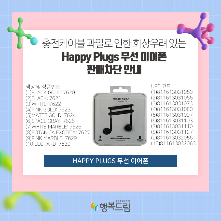 충전케이블 과열로 인한 화상우려 있는 Happy Plugs 무선 이어폰 판매차단 안내  색상 및 상품번호 (1)Black Gold: 7620 (2)Black: 7621 (3)White: 7622 (4)Pink Gold: 7623 (5)Matte Gold: 7624  (6)Space Gray: 7625 (7)White Marble: 7626 (8)Botanica Exotica: 7627 (9)Pink Marble: 7629 (10)Leopard: 7630  UPC 코드  (1)811613031059 (2)811613031066  (3)811613031073 (4)811613031080 (5)811613031097 (6)811613031103 (7)811613031110 (8)811613031127 (9)811613032056 (10)811613032063 Happy Plugs 무선 이어폰 