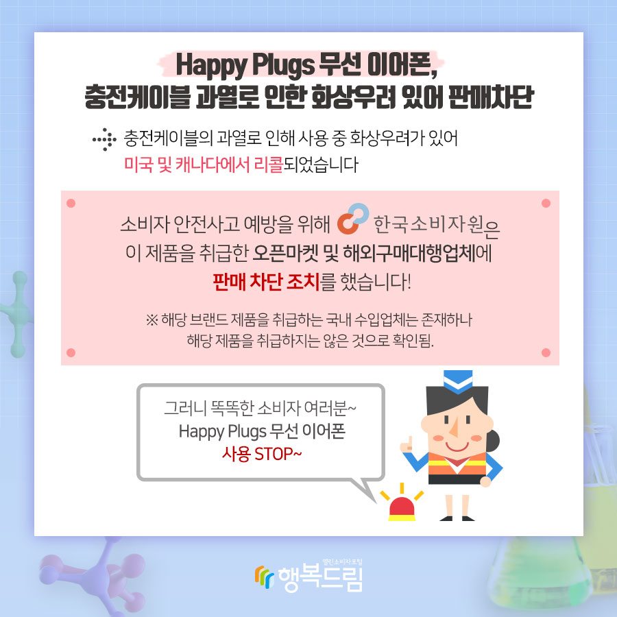 Happy Plugs 무선 이어폰, 충전케이블 과열로 인한 화상우려 있어 판매차단 충전케이블의 과열로 인해 사용 중 화상우려가 있어 미국 및 캐나다에서 리콜되었습니다.  소비자 안전사고 예방을 위해 한국소비자원은 해당 제품을 오픈마켓 및 해외구매대행업체에 판매 차단 조치를 했습니다. ※ 해당 브랜드 제품을 취급하는 국내 수입업체는 존재하나 해당 제품을 취급하지는 않은 것으로 확인됨.  그러니 똑똑한 소비자여러분~ Happy Plugs 무선 이어폰 사용 STOP~