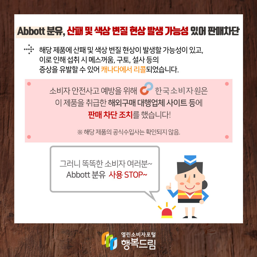 Abbott 분유, 산패 및 색상 변질 현상 발생 가능성 있어 판매차단 해당 제품에 산패 및 색상 변질 현상이 발생할 가능성이 있고,  이로 인해 섭취 시 메스꺼움, 구토, 설사 등의 증상을 유발할 수 있어 캐나다에서 리콜되었습니다.  소비자 안전사고 예방을 위해 한국소비자원은 해당 제품을 취급한 해외구매 대행업체 사이트 등에 판매 차단 조치를 했습니다. ※ 해당 제품의 수입사는 확인되지 않음.  그러니 똑똑한 소비자여러분~ Abbott 분유 사용 STOP~