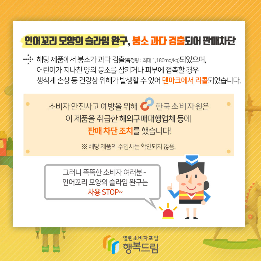 붕소 과다 검출된 인어꼬리 모양 슬라임 완구 판매차단 안내 해당 제품에서 붕소가 과다 검출(측정량 : 최대 1,180mg/kg)되었으며, 어린이가 지나친 양의 붕소를 삼키거나  피부에 접촉할 경우 생식계 손상 등 건강상 위해가 발생할 수 있어 덴마크에서 리콜되었습니다. ※ 리스테리아균에 감염될 경우 고열, 메스꺼움, 복통, 설사 등의 증상이 나타날 수 있음  소비자 안전사고 예방을 위해 한국소비자원은 해당 제품을 취급한 해외구매대행업체 등에 판매 차단 조치를 했습니다. ※ 해당 제품의 공식수입사는 확인되지 않음.  그러니 똑똑한 소비자여러분~ 인어꼬리 모양의 슬라임 완구 사용 STOP~