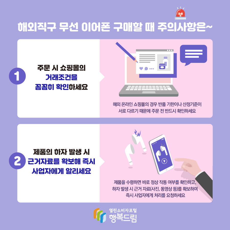 해외직구 무선 이어폰 구매할 때 주의사항은~ 1. 주문 시 쇼핑몰의 거래조건을 꼼꼼히 확인하세요 해외 온라인 쇼핑몰의 경우 반품 기한이나 산정기준이 서로 다르기 때문에 주문 전 반드시 확인하세요 2. 제품의 하자 발생 시 근거자료를 확보해 즉시 사업자에게 알리세요 제품을 수령하면 바로 정상 작동 여부를 확인하고, 하자 발생 시 근거 자료(사진, 동영상 등)를 확보하여 즉시 사업자에게 처리를 요청하세요