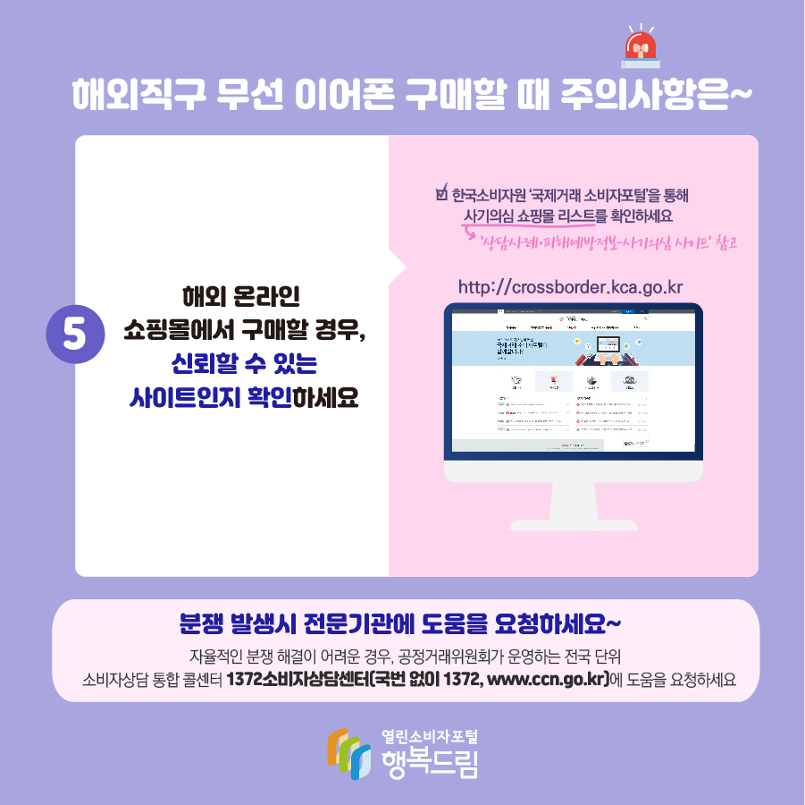 해외직구 무선 이어폰 구매할 때 주의사항은~ 5. 해외 온라인 쇼핑몰에서 구매할 경우, 신뢰할 수 있는 사이트인지 확인하세요 한국소비자원 '국제거래 소비자포털'을 통해 사기의심 쇼핑몰 리스트(상담사례·피해예방정보-사기의심 사이트 참고) 확인하세요 http://crossborder.kca.go.kr 분쟁 발생시 전문 기관에 도움을 요청하세요~ 자율적인 분쟁 해결이 어려운 경우, 공정거래위원회가 운영하는 전국 단위 소비자상담 통합 콜센터 1372소비자상담센터(국번없이 1372, www.ccn.go.kr)에 도움을 요청하세요