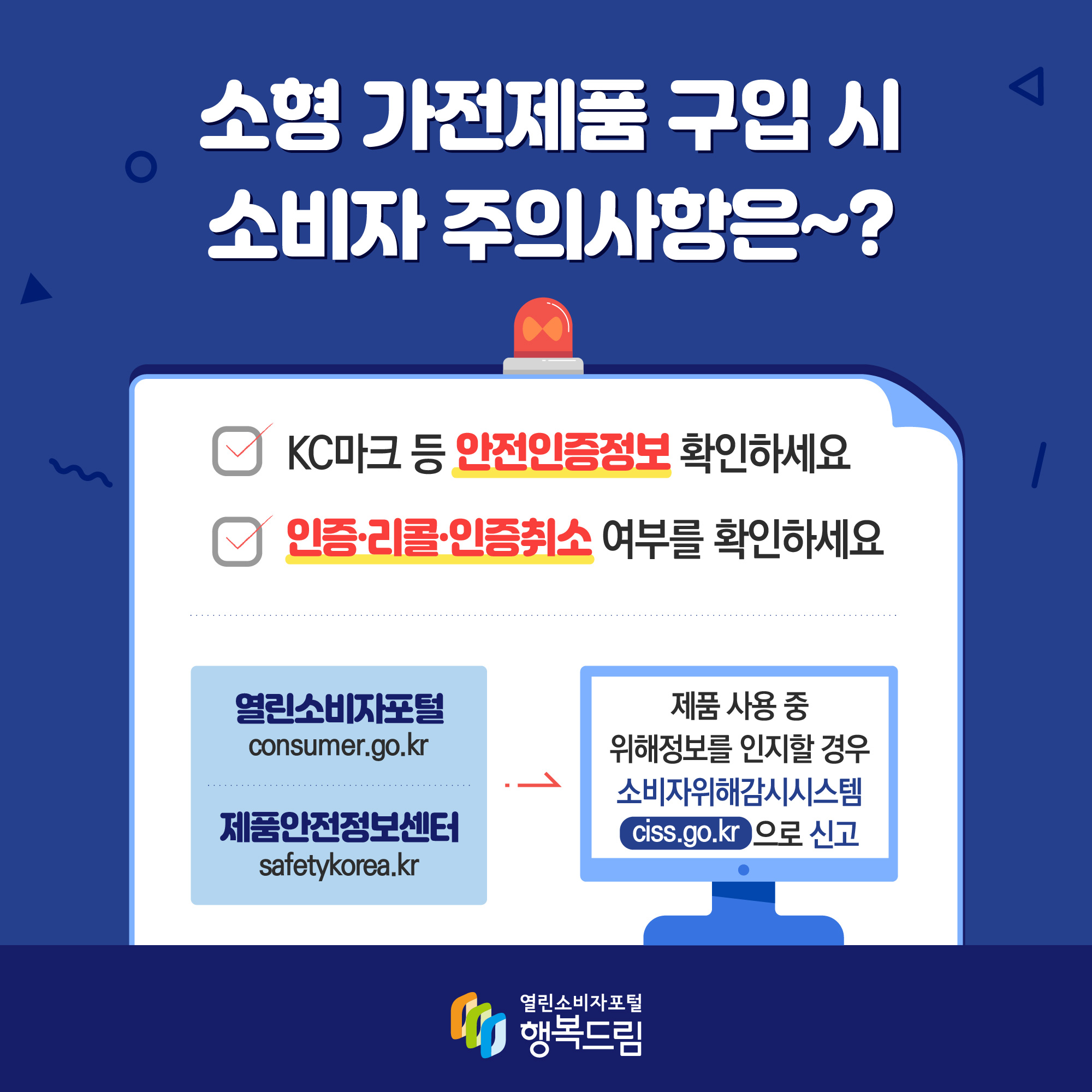  소형 가전제품 구입 시 소비자 주의사항은? KC마크 등 안전인증정보 확인하세요 인증·리콜·인증취소 여부를 확인하게요 열린소비자포털 consumer.go.kr 제품안전정보센터 safetykorea.kr 제품 사용 중 위해정보를 인지할 경우 소비자위해감시시스템 ciss.go.kt 으로 신고