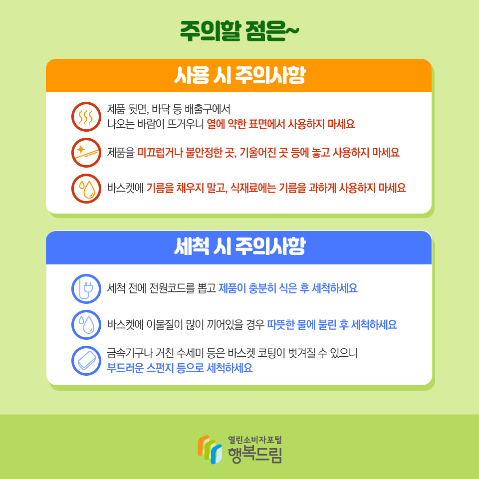 주의할 점은~ 사용 시 주의사항 제품 뒷면, 바닥 등 배출구에서 나오는 바람이 뜨거우니 열에 약한 표면에서 사용하지 마세요 제품을 미끄럽거나 불안정한 곳, 기울어진 곳 등에 놓고 사용하지 마세요 바스켓에 기름을 채우지 말고, 식재료에는 기름을 과하게 사용하지 마세요 세척 시 주의사항 세척 전에 전원코드를 뽑고 제품이 충분히 식은 후 세척하세요 바스켓에 이물질이 많이 끼어있을 경우 따뜻한 물에 불린 후 세척하세요 금속기구나 거친 수세미 등은 바스켓 코팅이 벗겨질 수 있으니 부드러운 스펀지 등으로 세척하세요