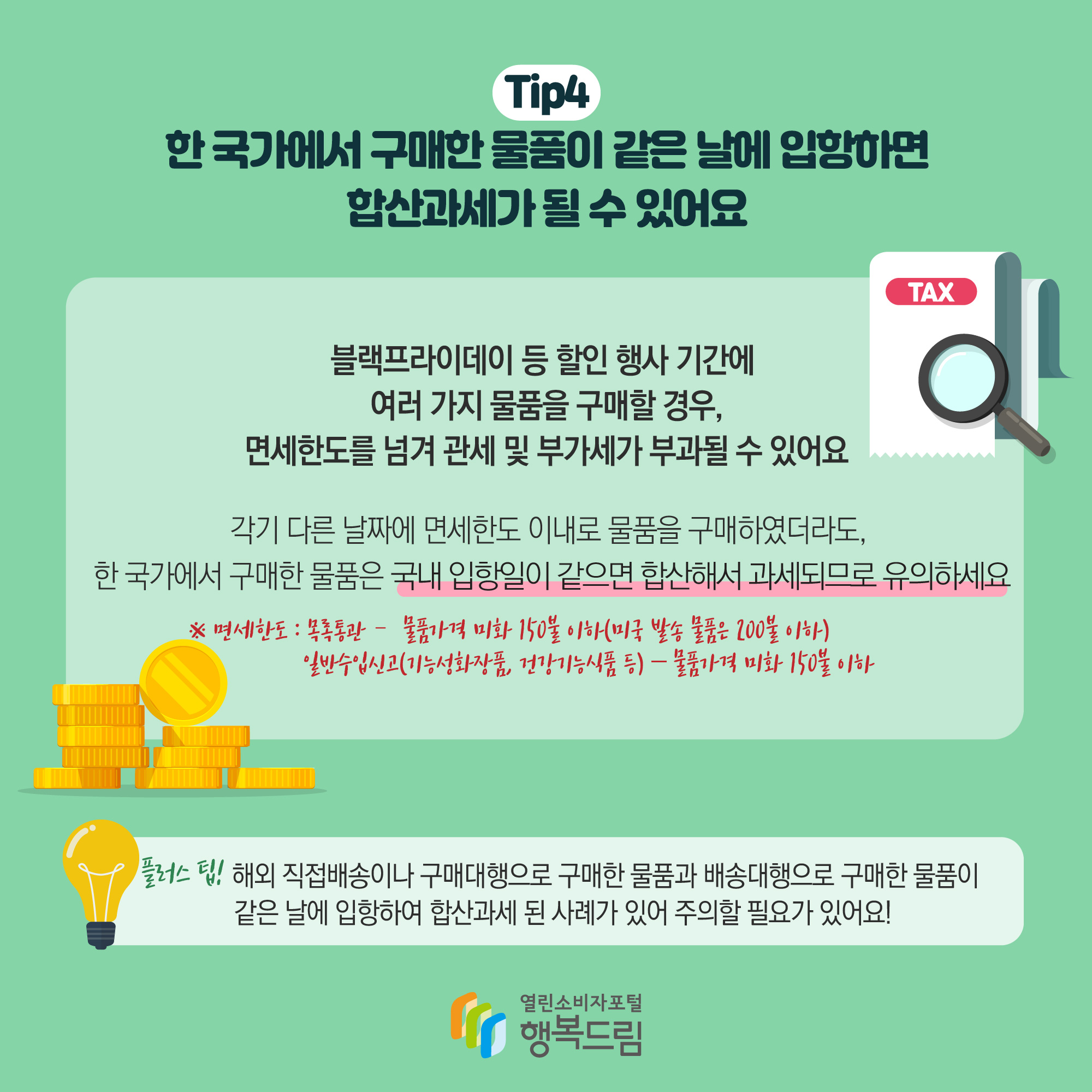 Tip4 한 국가에서 구매한 물품이 같은 날에 입항하면 합산과세가 될 수있어요 블랙프라이데이 등 할인 행사 기간에 여러가지 물품을 구매할 경우, 면세한도를 넘겨 관세 및 부가세가 부과될 수 있어요 가기 다른 날짜에 면세한도 이내로 물품을 구매하였더라도, 한 국가에서 구매한 물품은 국내 입항일이 같으면 합산해서 과세되므로 유의하세요 ※면세한도 : 목록통관 - 물품가격 미화 150불 이하(미국발송 물품은 200불 이하) 일반수입신고(기능성화장품, 건강기능식품 등) - 물품가격 미화 150불 이하 플러스팁! 해외 직접배송이나 구매대행으로 구매한 물품과 배송대행으로 구매한 물품이 같은 날에 입항하여 합산과세 된 사례가 있어 주의할 필요가 있어요!