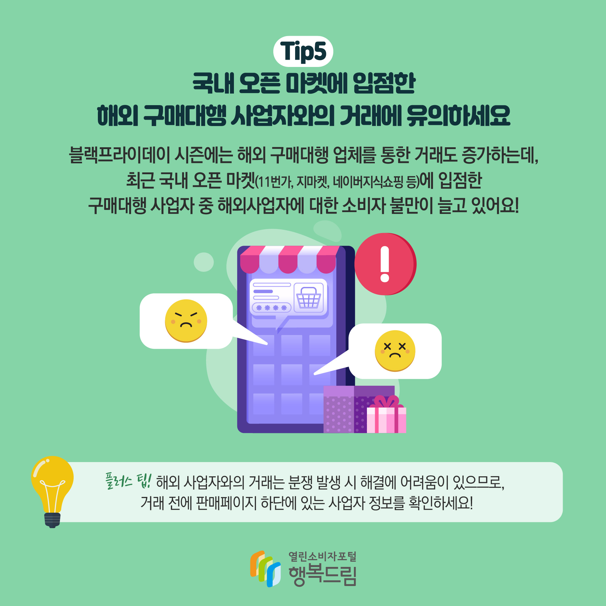 Tip5 국내 오픈 마켓에 입점한 해외 구매대행 사업자와의 거래에 유의하세요 블랙프라이데이 시즌에는 해외 구매대행 업체를 통한 거래도 증가하는데, 최근 국내 오픈 마켓(11번가, 지마켓, 네이버지식쇼핑 등)에 입점한 구매대행 사업자 중 해외 사업자에 대한 소비자 불만이 늘고 있어요! 플러스 팁! 해외 사업자왕의 거래는 분쟁 발생 시 해결에 어려움이 있으므로, 거래 전에 판매 페이지 하단에 있는 사업자 정보를 확인하세요!