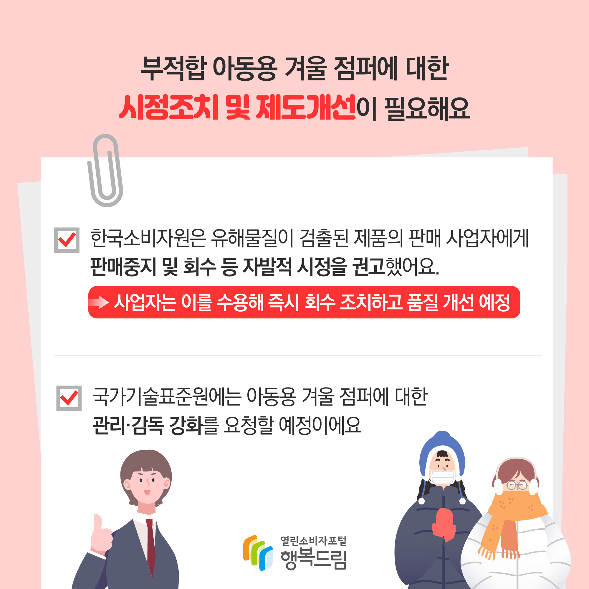 부적합 아동용 겨울 점퍼에 대한 시정조치 및 제도개선이 필요해요 한국소비자원은 유해물질이 검출된 제품의 판매 사업자에게 판매중지 및 회수 등 자발적 시정을 권고했어요. 사업자는 이를 수용해 즉히 회수 조치하고 품질 개선 예정 국가기술표준원에는 아동용 겨울 점퍼에 대한 관리·감독 강화를 요청할 예정이에요