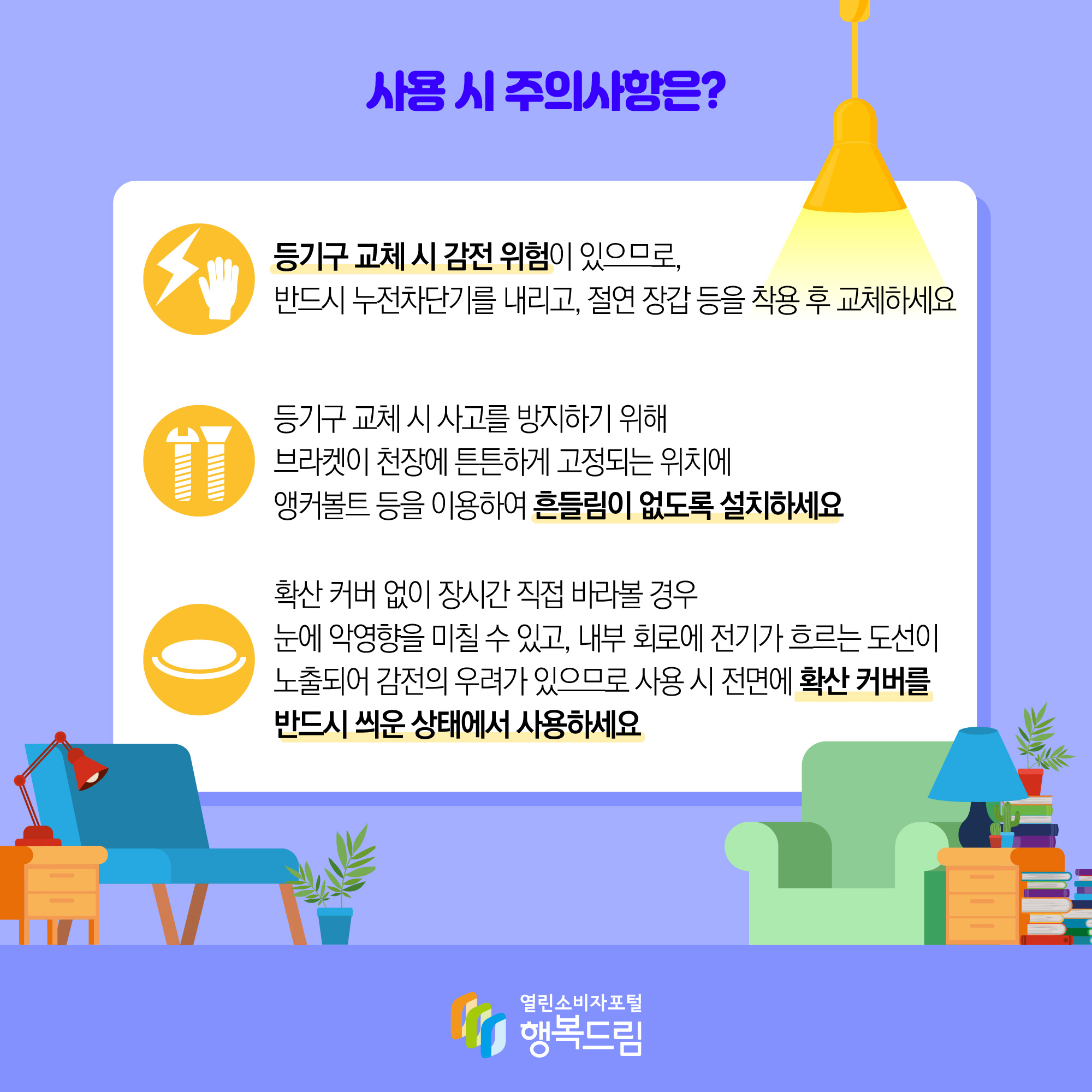 사용시 주의사항은? 등기구 교체 시 감전 위험ㅁ이 있으므로, 반드시 누전차단기를 내리고, 절연 장갑 등을 착용 후 교체하세요 등기구 교체 시 사고를 방지하기 위해 브라켓이 천장에 튼튼하게 고정되는 위치에 앵커볼트 등을 이용하여 흔들림이 없도록 설치하세요 확산 커버없이 장시간 직접 바라볼 경우 눈에 악영향을 미칠 수있고, 내부 회로에 전기가 흐르는 도선이 노출되어 감전의 우려가 있으므로 사용시 전면에 확산 커버를 반드시 씌운 상태에서 사용하세요