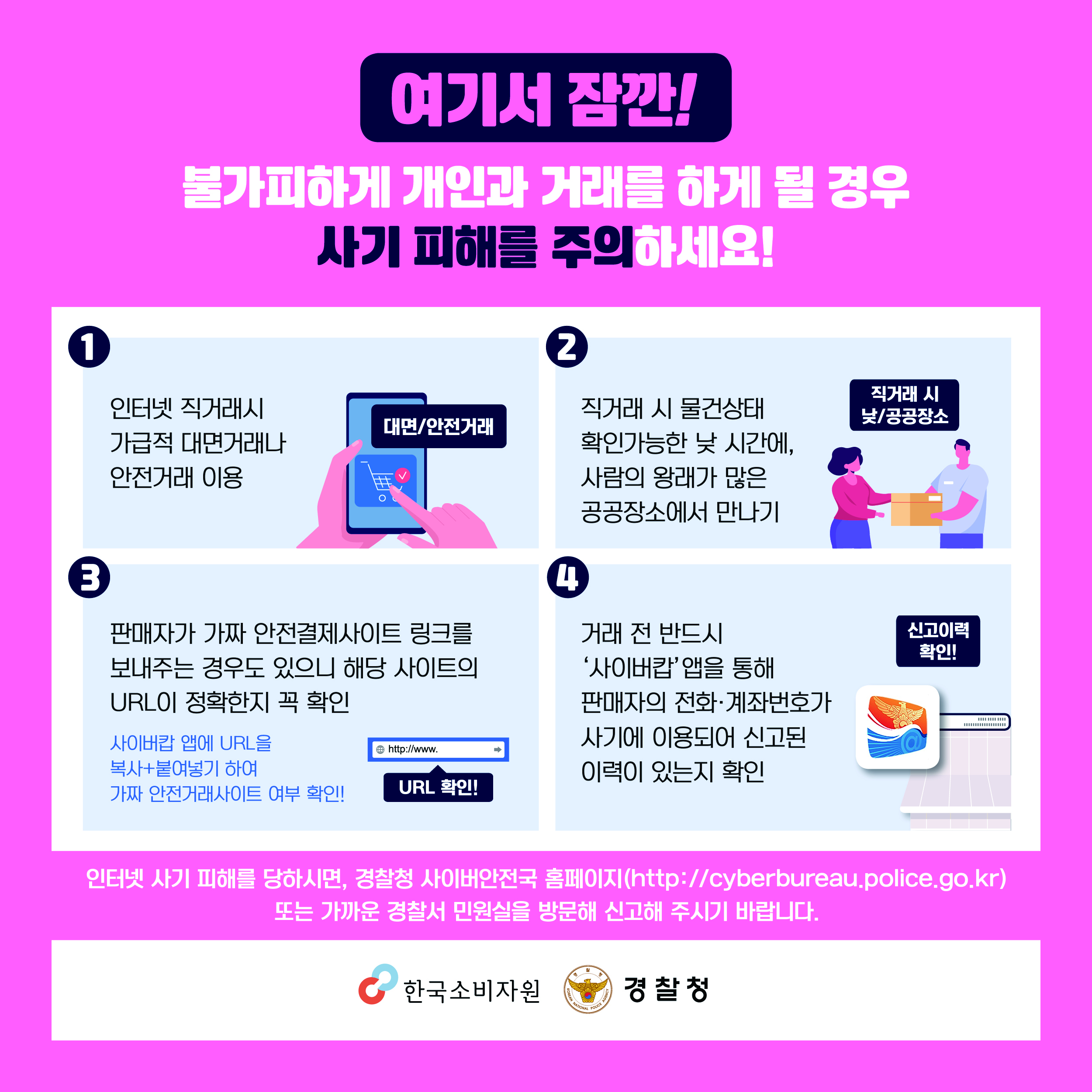 여기서 잠깐! 불가피하게 개인과 거래를 하게 될 경우 사기 피해를 주의하세요! ① 인터넷 직거래시 가급적 대면거래나 안전거래 이용 ② 직거래 시 물건상태 확인가능한 낮 시간에, 사람의 왕래가 많은 공공장소에서 만나기 ③ 판매자가 가짜 안전결제사이트 링크를 보내주는 경우도 있으니 해당 사이트의 URL이 정확한지 꼭 확인 사이버캅 앱에 URL을 복사+붙여넣기 하여 가짜 안전거래사이트 여부 확인! ④ 거래 전 반드시 ‘사이버캅’ 앱을 통해 판매자의 전화·계좌번호가 사기에 이용되어 신고된 이력이 있는지 확인 인터넷 사기 피해를 당하시면, 경찰청 사이버안전국 홈페이지(http://cyberbureau.police.go.kr) 또는 가까운 경찰서 민원실을 방문해 신고해주시기 바랍니다.