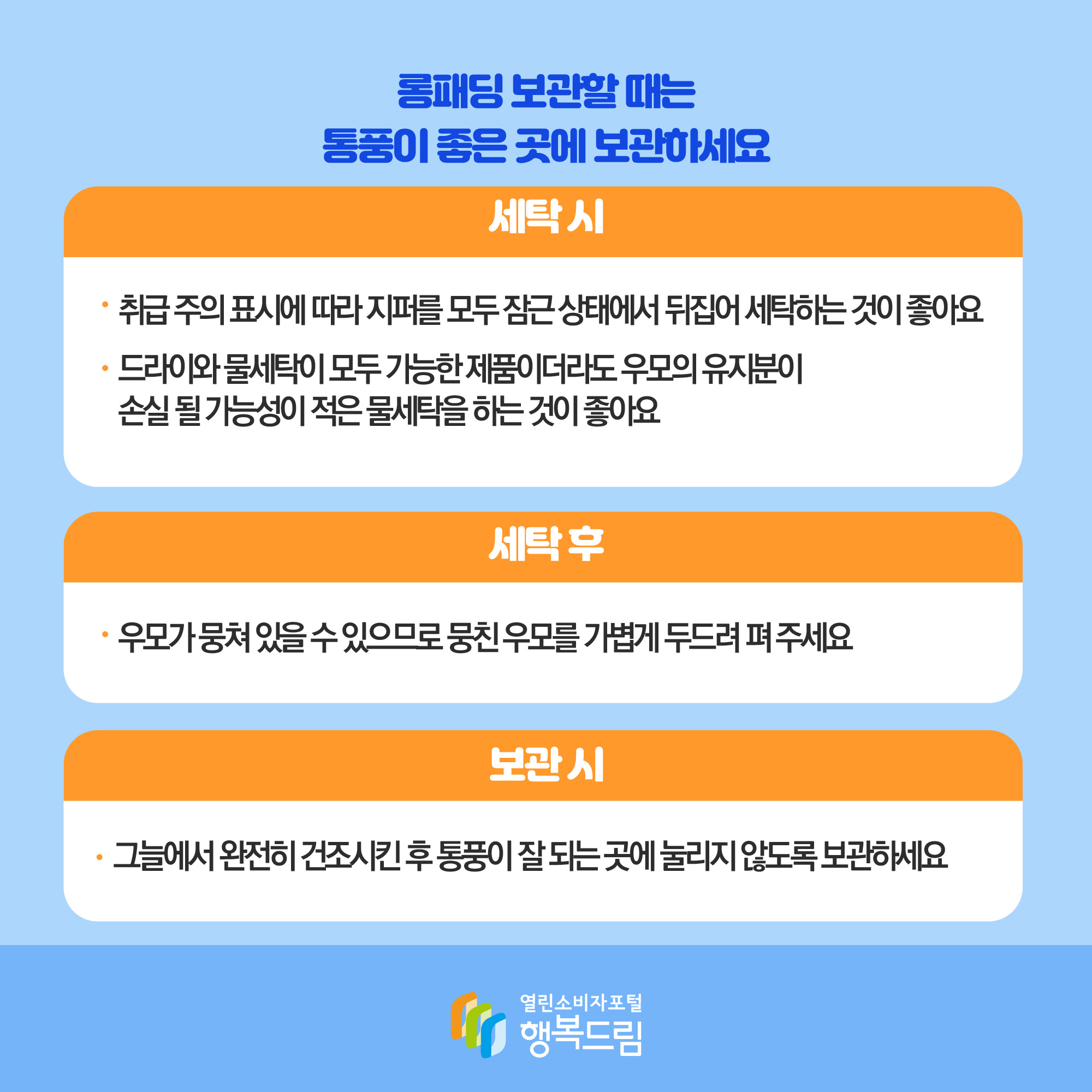 롱패딩 보관할 때는 통풍이 좋은 곳에 보관하세요 세탁 시 취급 주의 표시에 따라 지퍼를 모두 잠근 상태에서 뒤집어 세탁하는 것이 좋아요 드라이와 물세탁이 모두 가능한 제품이더라도 우모의 유지분이 손실 될 가능성이 적은 물세탁을 하는 것이 좋아요 세탁 후 우모가 뭉쳐 있을 수 있으므로 뭉친 우모를 가볍게 두드려 펴주세요 보관시 그늘에서 완전히 건조시킨 후 통풍이 잘 되는 곳에 눌리지 않도록 보관하세요