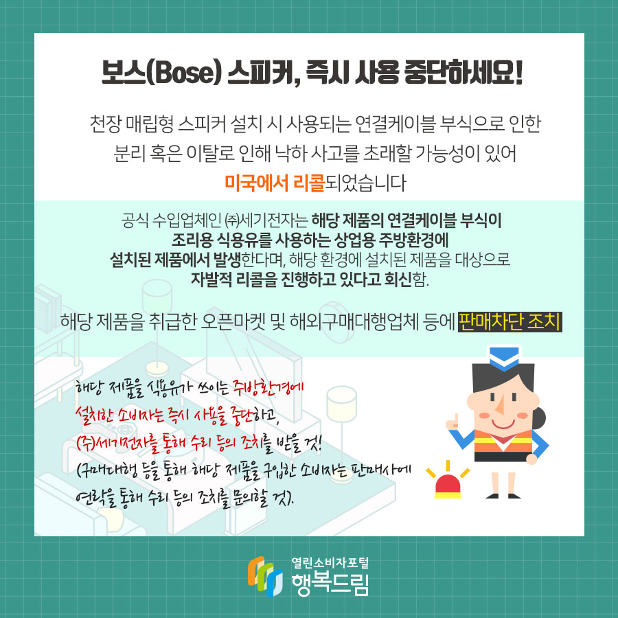 보스(Bose) 스피커, 즉시 사용 중단하세요! 천장 매립형 스피커 설치 시 사용되는 연결케이블 부식으로 인한 분리 혹은 이탈로 인해 낙하 사고를 초래할 가능성이 있어 미국에서 리콜되었습니다 공식 수입업체인 ㈜세기전자는 해당 제품의 연결케이블 부식이 조리용 식용유를 사용하는 상업용 주방환경에 설치된 제품에서 발생한다며, 해당 환경에 설치된 제품을 대상으로 자발적 리콜을 진행하고 있다고 회신함. 해당 제품을 취급한 오픈마켓 및 해외구매대행업체 등에 판매차단 조치 해당 제품을 식용유가 쓰이는 주방환경에 설치한 소비자는 즉시 사용을 중단하고, ㈜세기전자를 통해 수리 등의 조치를 받을 것! (구매대행 등을 통해 해당 제품을 구입한 소비자는 판매사에 연락을 통해 수리 등의 조치를 문의할 것). 