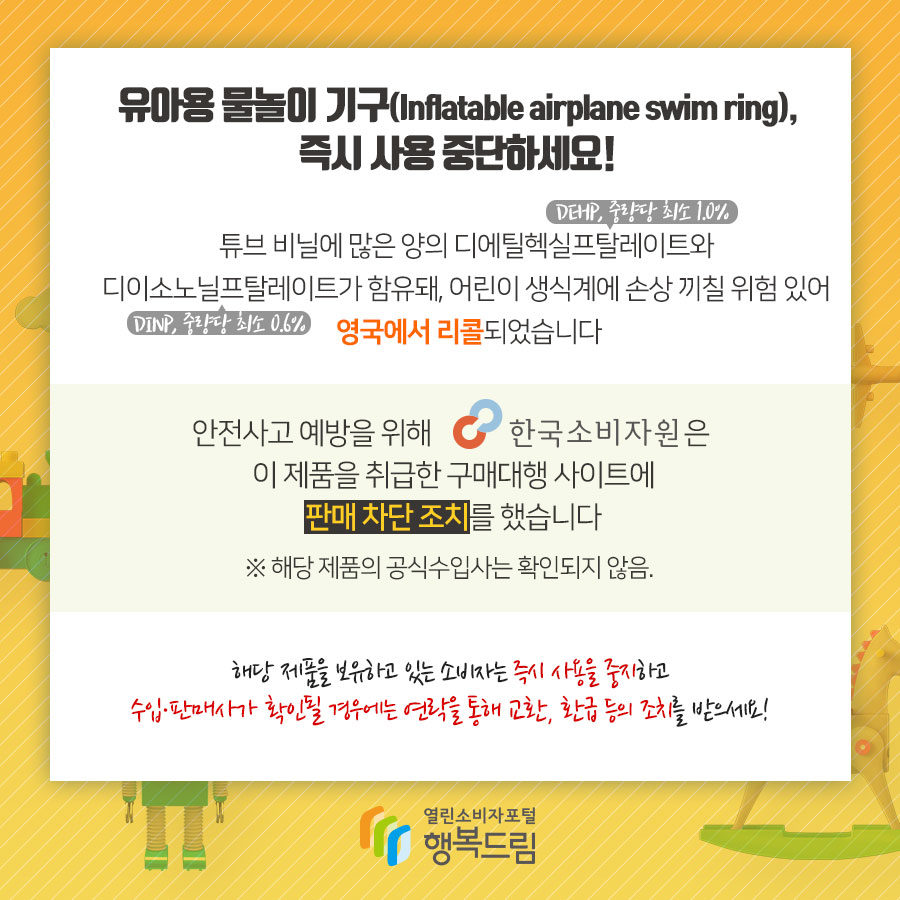 유아용 물놀이 기구(Inflatable airplane swim ring), 즉시 사용 중단하세요! 튜브 비닐에 많은 양의 디에틸헥실프탈레이트(DEHP, 중량당 최소 1.0%)와 디이소노닐프탈레이트(DINP, 중량당 최소 0.6%)가 함유돼, 어린이 생식계에 손상 끼칠 위험 있어 영국에서 리콜되었습니다 안전사고 예방을 위해 한국소비자원은 이 제품을 취급한 구매대행 사이트에 판매 차단 조치를 했습니다 ※해당 제품의 공식수입사는 확인되지 않음. 해당 제품을 보유하고 있는 소비자는 즉시 사용을 중지하고 수입·판매사가 확인될 경우에는 연락을 통해 교환, 환급 등의 조치를 받으세요!