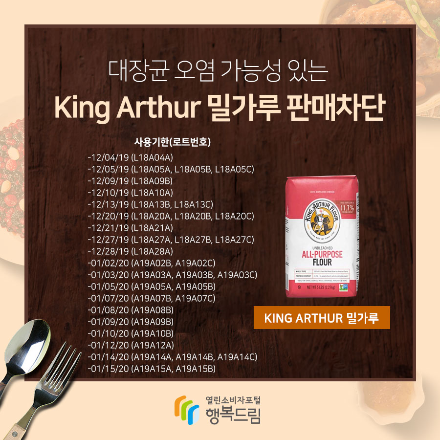  대장균 오염 가능성 있는 King Arthur 밀가루 판매차단 사용기한(로트번호) -12/04/19 (L18A04A) -12/05/19 (L18A05A, L18A05B,L18A05C) -12/09/19 (L18A09B) -12/10/19 (L18A10A) -12/13/19 (L18A13B, L18A13C) -12/20/19 (L18A20A, L18A20B, L18A20C) -12/21/19 (L18A21A) -12/27/19 (L18A27A, L18A20B, L18A20C) -12/28/19 (L18A28A) -01/02/20 (A19A02B, A19A02C) -01/03/20 (A19A03A, A19A03B, A19A03C) -01/05/20 (A19A05A, A19A05B) -01/07/20 (A19A07B, A19A07C) -01/08/20 (A19A08B) -01/09/20 (A19A09B) -01/10/20 (A19A10B) -01/12/20 (A19A12A) -01/14/20 (A19A14A, A19A14B, A19A14C) -01/15/20 (A19A15A, A19A15B)