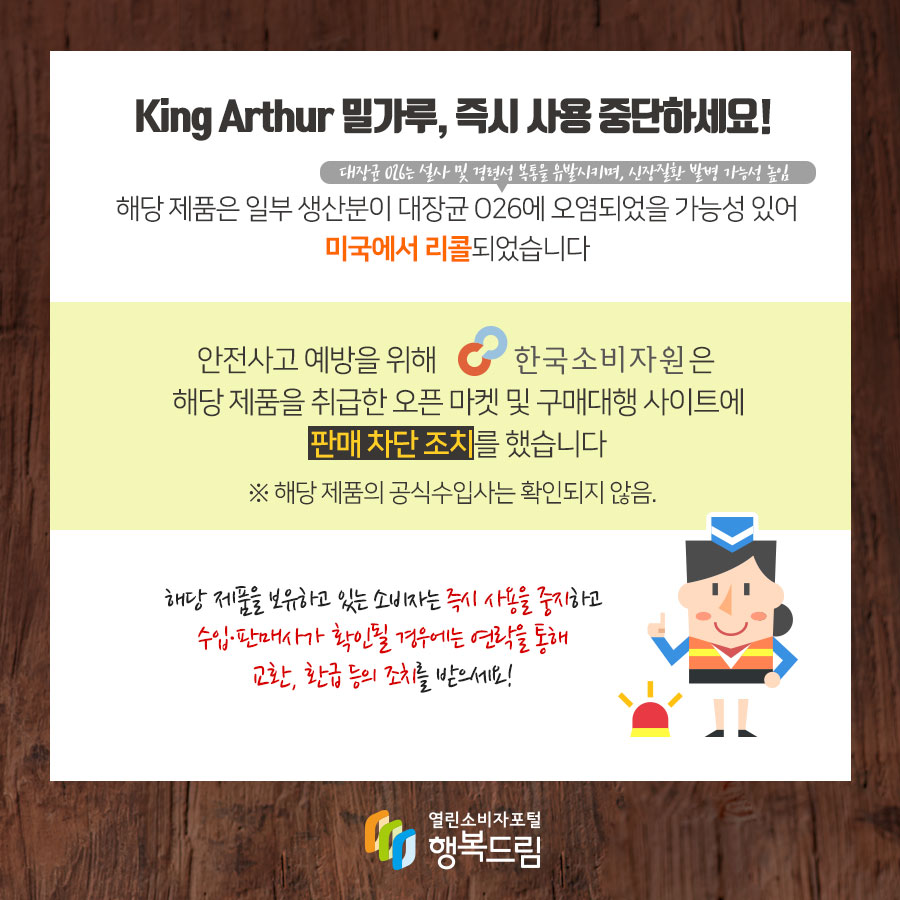 King Arthur 밀가루, 즉기 사용 중단하세요! 해당 제품은 일부 생산분이 대장균 O26(대장균 O26는 설사 및 경련성 복통을 유발시키며, 신장질환 발병 가능성 높임)에 오염되었을 가능성 있어 미국에서 리콜되었습니다 안전사고 예방을 위해 한국소비자원은 해당 제품을 취급한 오픈 마켓 및 구매대행 사이트에 판매 차단 조치를 했습니다 ※ 해당 제품의 공식수입사는 확인되지 않음. 해당 제품을 보유하고 있는 소비자는 즉시 사용을 중지하고 수입·판매사가 확인될 경우에는 연락을 통해 교환, 환급 등의 조치를 받으세요!