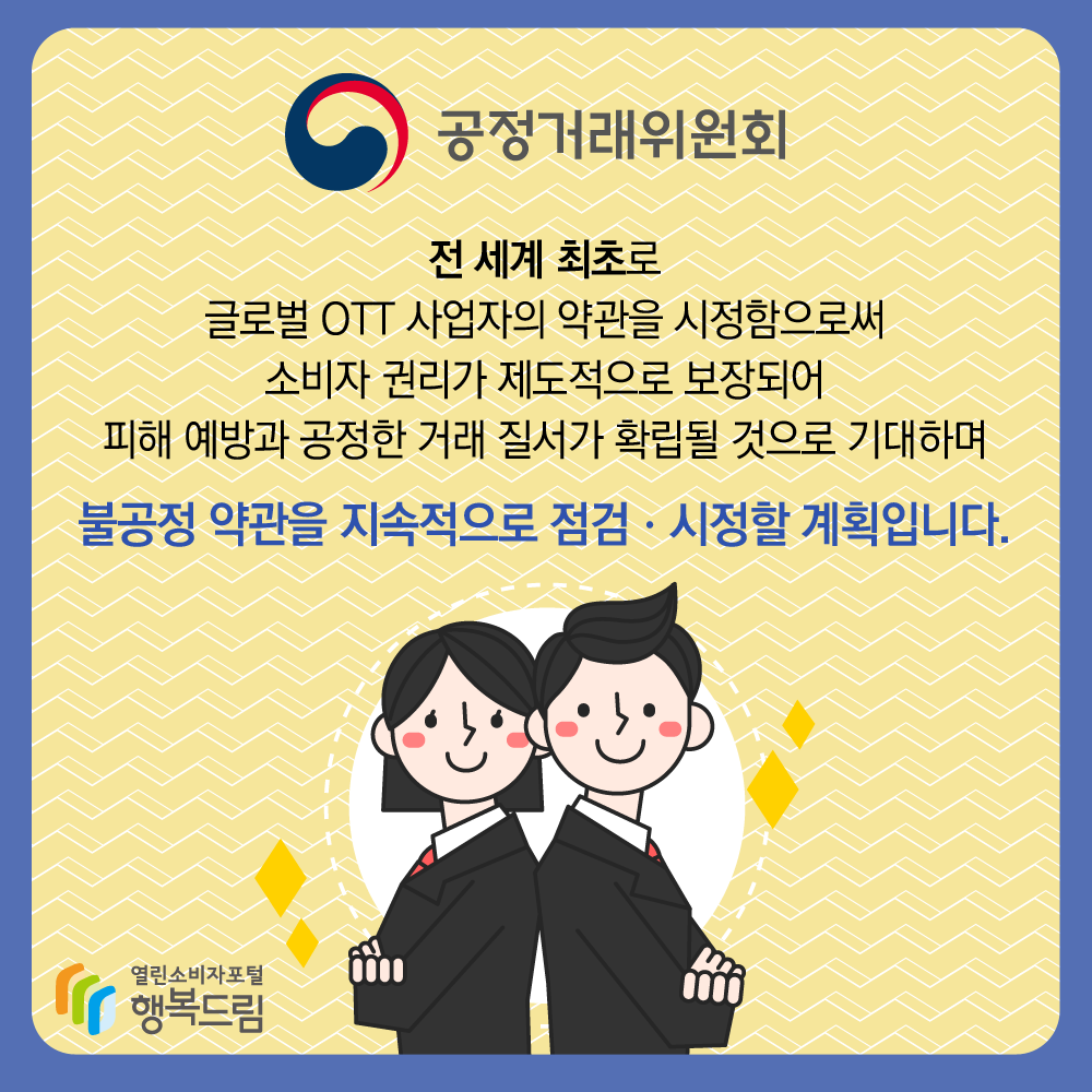 공정거래위원회 전 세계 최초로 글로벌 OTT 사업자의 약관을 시정함으로써 소비자 권리가 제도적으로 보장되어 피해 예방과 공정한 거래 질서가 확립될 것으로 기대하며 불공정 약관을 지속적으로 점검·시정할 계획입니다 출처 행복드림 열린소비자포털