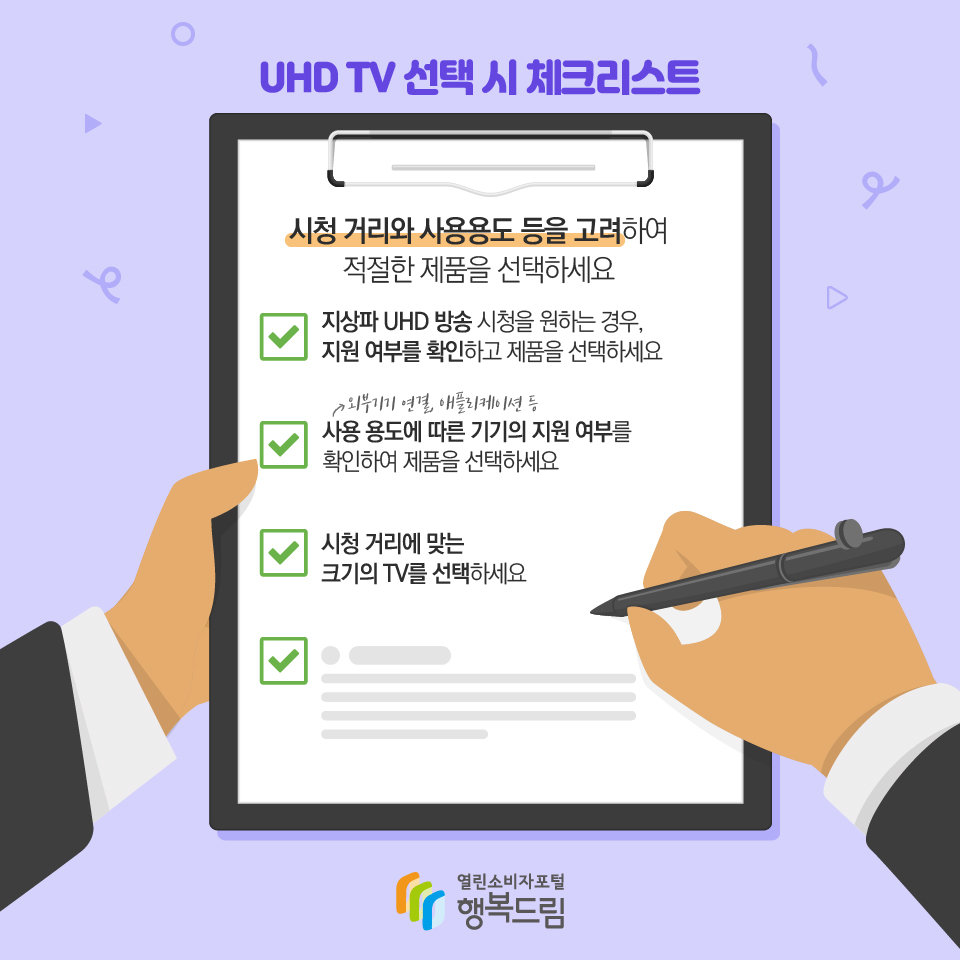 UHD TV 선택 시 체크리스트 시청 거리와 사용용도 등을 고려하여 적절한 제품을 선택하세요 √ 지상파 UHD 방송 시청을 원하는 경우, 지원 여부를 확인하고 제품을 선택하세요 √ 외부기기 연결, 애플리케이션 등 사용 용도에 따른 기기의 지원 여부를 확인하여 제품을 선택하세요 √ 시청 거리에 맞는 크기의 TV를 선택하세요 