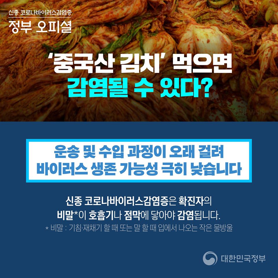 신종 코로나바이러스감염증 정부오피셜 '중국산 김치'먹으면 감염될 수 있다? 운송 및 수입과정이 오래 걸려 바이러스 생존 가능성 극히 낮습니다 신종 코로나바이러스감염증은 확진자의 비말이 호흡기나 점막에 닿아야 감염됩니다. *비말: 기침,재채기 할 때 또는 말 할 때 입에서 나오는 작은 물방울 대한민국 정부