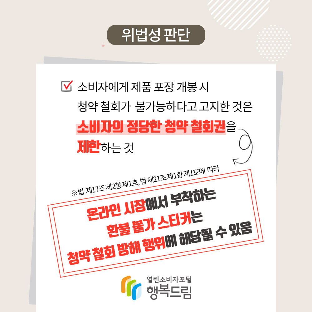 위법성 판단 소비자에게 제품 포장 개봉 시 청약 철회가 불가능하다고 고지한 것은 소비자의 정당한 청약 철회권을 제한하는 것 법 제17조 제2항 제1호 법 제21조 제1항 제1호에따라 온라인 시장에서 부착하는 환불 불가 스티커는 청약 철회 방해 행위에 해당될 수 있음 행복드림 열린소비자포털