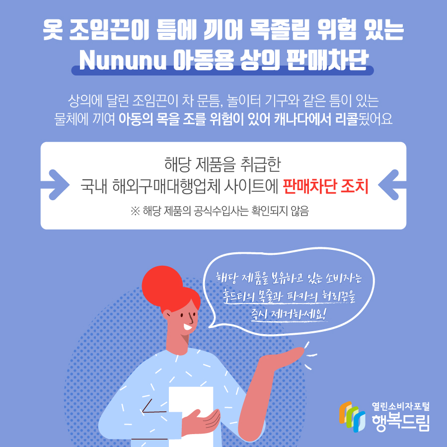 옷 조임끈이 틈에 끼어 목졸림 위험 있는 Nununu 아동용 상의 판매차단 상의에 달린 조임끈이 차 문틈, 놀이터 기구와 같은 틈이 있는 물체에 끼여 아동의 목을 조를 위험이 있어 캐나다에서 리콜됬어요 해당 제품을 취급한 국내 해외구매대행업체 사이트에 판매차단 조치 ※ 해당 제품의 공식수입사는 확인되지 않음 해당 제품을 보유하고 있는 소비자는 후드티의 목줄과 파카의 허리끈을 즉시 제거하세요