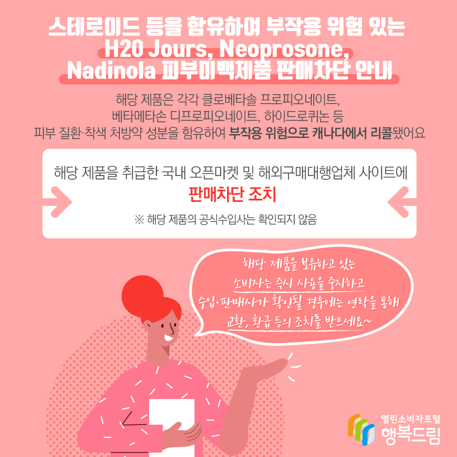 스테로이드 등을 함유하여 부작용 위험 있는 H20 Jours, Neoprosone, Nadinola 피부미백제품 판매차단 안내, 해당 제품은 각각 클로베타솔 프로피오네이트, 베타메타손 디프로피오네이트, 하이드로퀴논 등 피부 질환·착색 처방약 성분을 함유하여 부작용 위험으로 캐나다에서 리콜됐어요. 해당 제품을 취급한 국내 오픈마켓 및 해외구매대행업체 사이트에 판매 차단 조치   ※ 해당 제품의 수입사는 확인되지 않음.  해당 제품을 보유하고 있는 소비자는 즉시 사용을 중지하고  - 수입·판매사가 확인될 경우에는 연락을 통해 교환, 환급 등의 조치를 받으세요