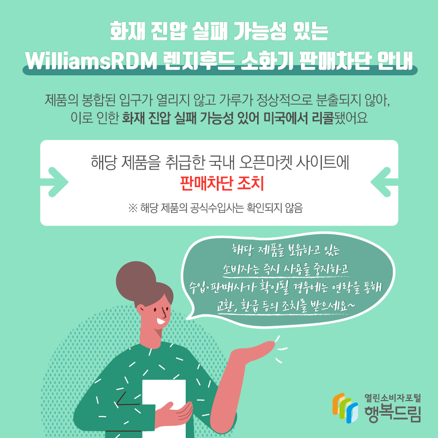 화재 진압 실패 가능성 있는 WilliamsRDM 렌지후드 소화기 판매차단 안내, 제품의 봉합된 입구가 열리지 않고 가루가 정상적으로 분출되지 않아, 이로 인한 화재 진압 실패 가능성 있어 미국에서 리콜됐어요. 해당 제품을 취급한 국내 오픈마켓 사이트에 판매차단 조치  ※ 해당 제품의 공식수입사는 확인되지 않음. 해당 제품을 보유하고 있는 소비자는 즉시 사용을 중지하고 수입·판매사가 확인될 경우에는 연락을 통해 교환, 환급 등의 조치를 받으세요